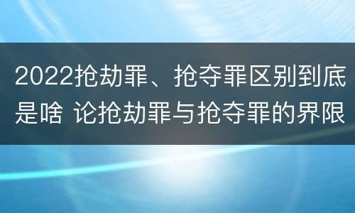 2022抢劫罪、抢夺罪区别到底是啥 论抢劫罪与抢夺罪的界限