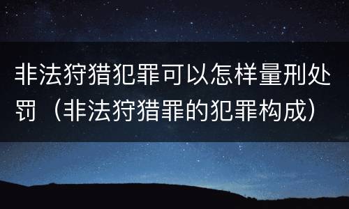 非法狩猎犯罪可以怎样量刑处罚（非法狩猎罪的犯罪构成）