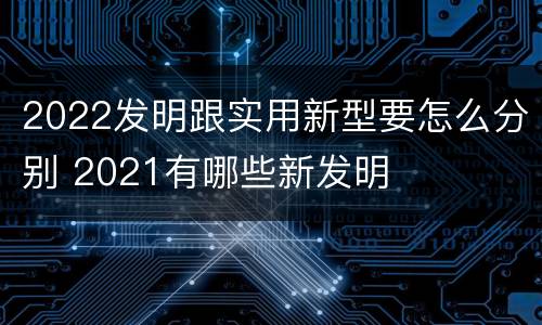2022发明跟实用新型要怎么分别 2021有哪些新发明