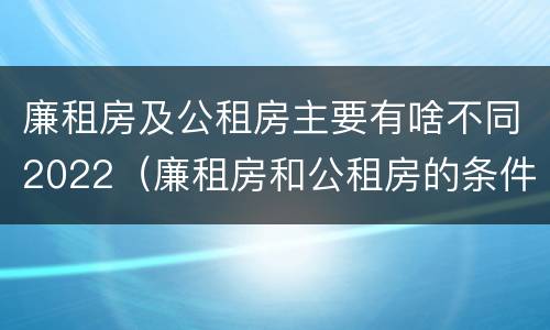 廉租房及公租房主要有啥不同2022（廉租房和公租房的条件）