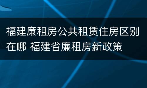 福建廉租房公共租赁住房区别在哪 福建省廉租房新政策