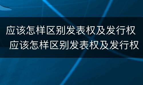 应该怎样区别发表权及发行权 应该怎样区别发表权及发行权呢