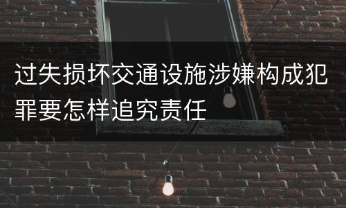过失损坏交通设施涉嫌构成犯罪要怎样追究责任