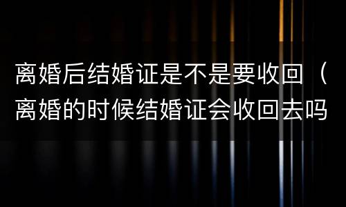 离婚后结婚证是不是要收回（离婚的时候结婚证会收回去吗）