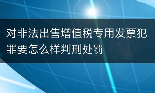 对非法出售增值税专用发票犯罪要怎么样判刑处罚
