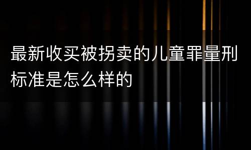 最新收买被拐卖的儿童罪量刑标准是怎么样的