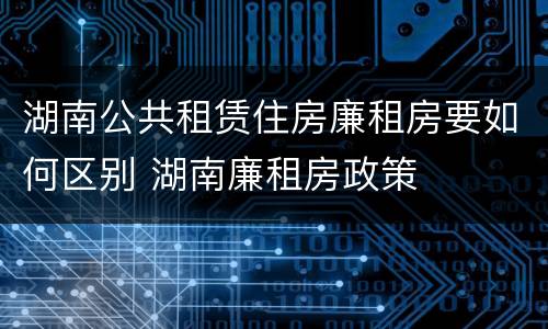 湖南公共租赁住房廉租房要如何区别 湖南廉租房政策