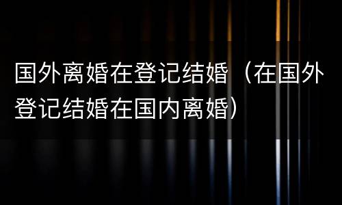 国外离婚在登记结婚（在国外登记结婚在国内离婚）
