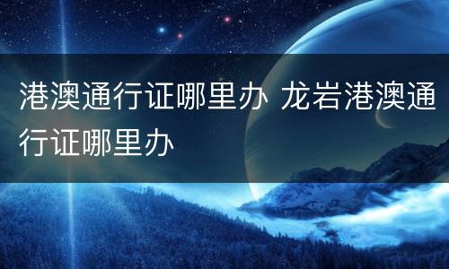 港澳通行证哪里办 龙岩港澳通行证哪里办