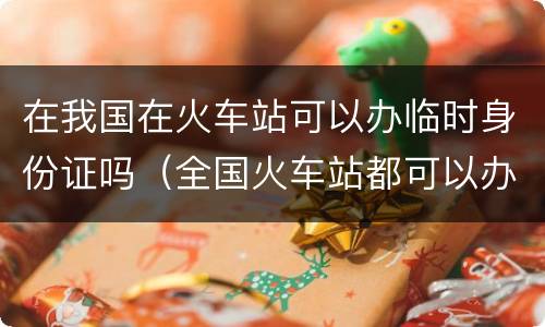 在我国在火车站可以办临时身份证吗(全国火车站都可以办理临时身份证吗)