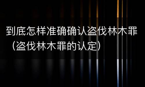 到底怎样准确确认盗伐林木罪（盗伐林木罪的认定）