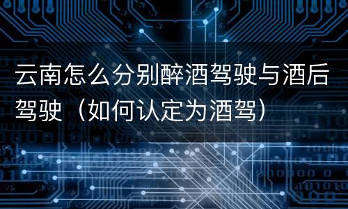 云南怎么分别醉酒驾驶与酒后驾驶（如何认定为酒驾）