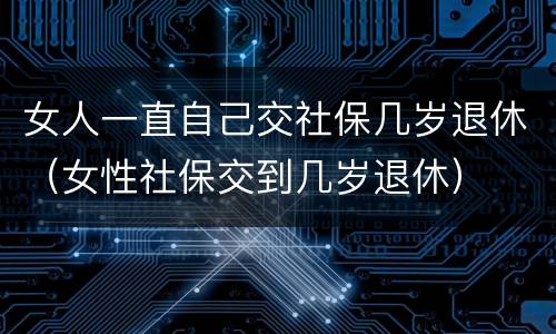 女人一直自己交社保几岁退休（女性社保交到几岁退休）