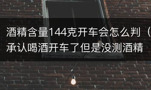 酒精含量144克开车会怎么判（承认喝酒开车了但是没测酒精含量怎么定罪）