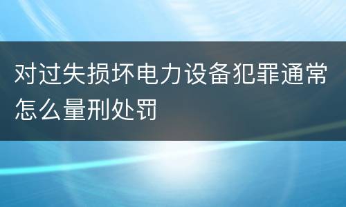 对过失损坏电力设备犯罪通常怎么量刑处罚