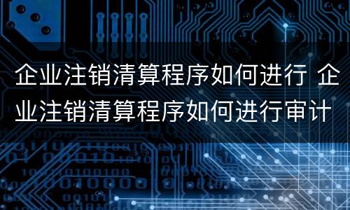 企业注销清算程序如何进行 企业注销清算程序如何进行审计