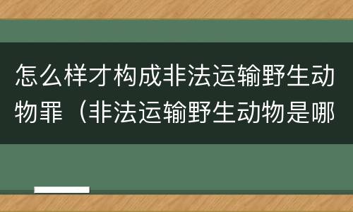 怎么样才构成非法运输野生动物罪（非法运输野生动物是哪个处罚）