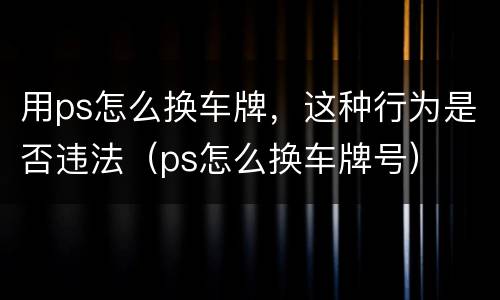 用ps怎么换车牌，这种行为是否违法（ps怎么换车牌号）