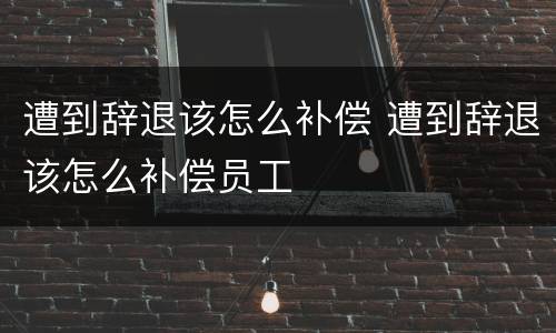 遭到辞退该怎么补偿 遭到辞退该怎么补偿员工