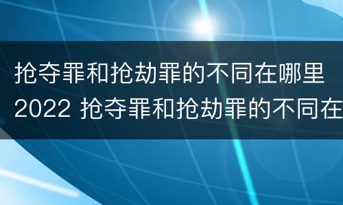 抢夺罪和抢劫罪的不同在哪里2022 抢夺罪和抢劫罪的不同在哪里2022年