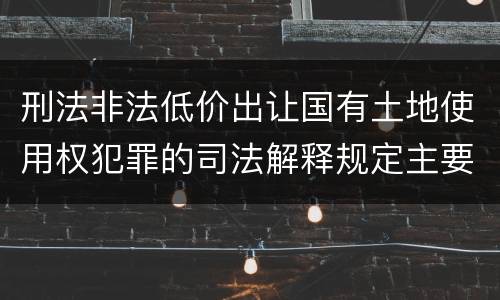 刑法非法低价出让国有土地使用权犯罪的司法解释规定主要内容包括什么