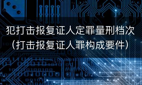 犯打击报复证人定罪量刑档次（打击报复证人罪构成要件）