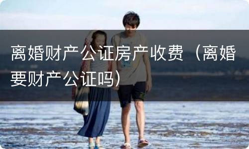 离婚财产公证房产收费（离婚要财产公证吗）
