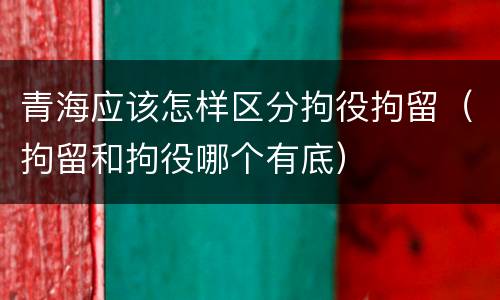 青海应该怎样区分拘役拘留（拘留和拘役哪个有底）