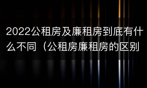 2022公租房及廉租房到底有什么不同（公租房廉租房的区别有哪些）