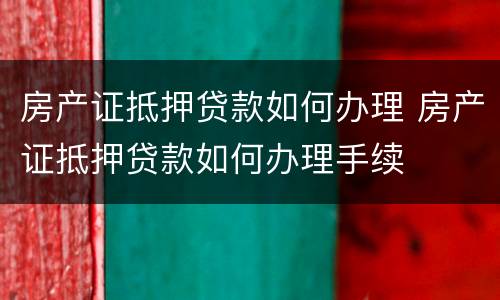 房产证抵押贷款如何办理 房产证抵押贷款如何办理手续