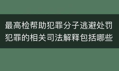 最高检帮助犯罪分子逃避处罚犯罪的相关司法解释包括哪些内容