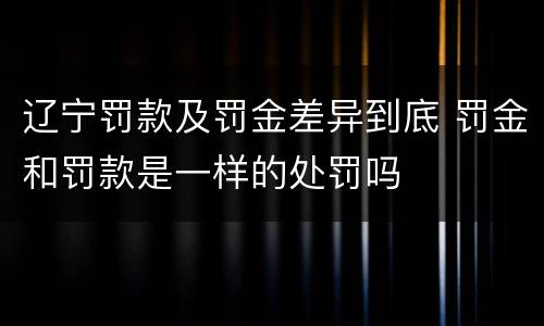 辽宁罚款及罚金差异到底 罚金和罚款是一样的处罚吗