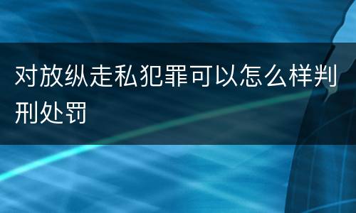 对放纵走私犯罪可以怎么样判刑处罚