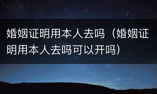 婚姻证明用本人去吗（婚姻证明用本人去吗可以开吗）