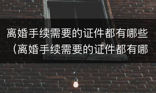 离婚手续需要的证件都有哪些（离婚手续需要的证件都有哪些内容）