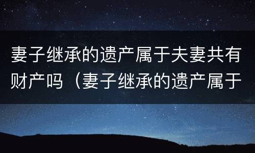 妻子继承的遗产属于夫妻共有财产吗（妻子继承的遗产属于夫妻共同财产吗）