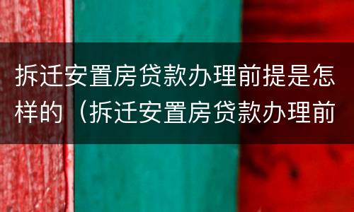 拆迁安置房贷款办理前提是怎样的（拆迁安置房贷款办理前提是怎样的条件）
