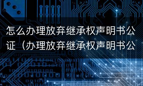 怎么办理放弃继承权声明书公证（办理放弃继承权声明书公证需要多久）