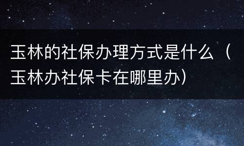 玉林的社保办理方式是什么（玉林办社保卡在哪里办）