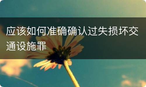 应该如何准确确认过失损坏交通设施罪