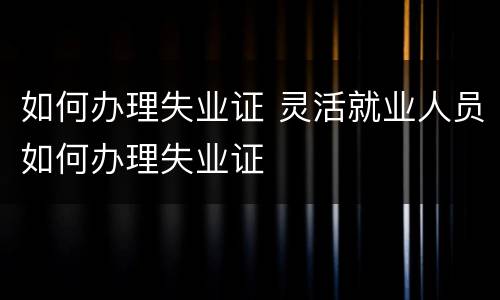 如何办理失业证 灵活就业人员如何办理失业证