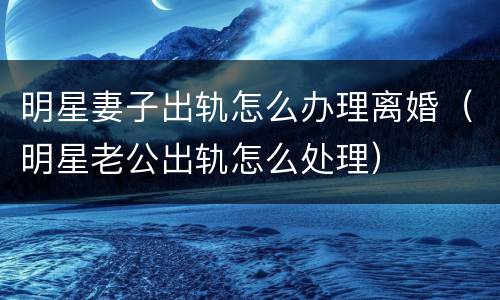 明星妻子出轨怎么办理离婚（明星老公出轨怎么处理）