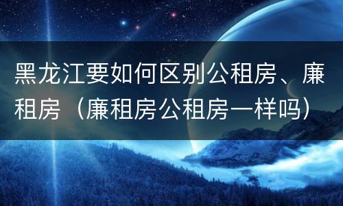 黑龙江要如何区别公租房、廉租房（廉租房公租房一样吗）