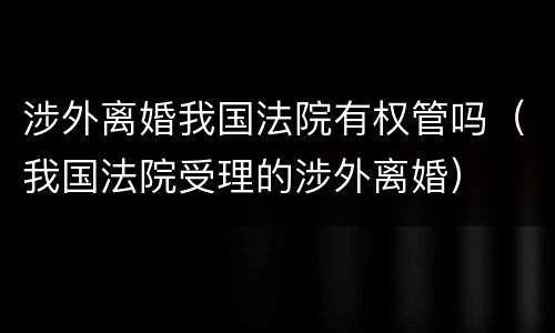 涉外离婚我国法院有权管吗（我国法院受理的涉外离婚）