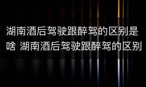 湖南酒后驾驶跟醉驾的区别是啥 湖南酒后驾驶跟醉驾的区别是啥呀