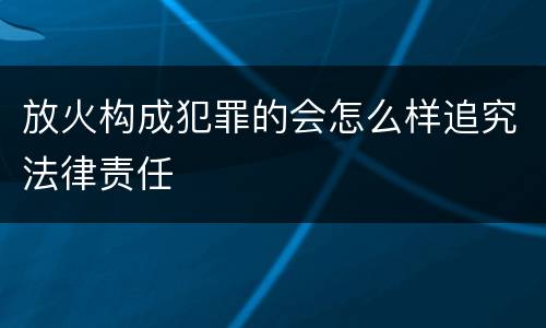 放火构成犯罪的会怎么样追究法律责任