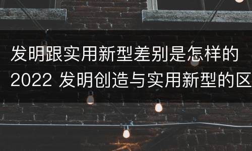发明跟实用新型差别是怎样的2022 发明创造与实用新型的区别