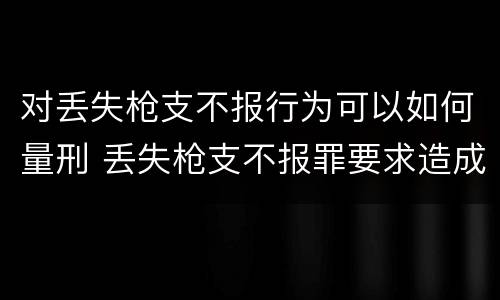 对丢失枪支不报行为可以如何量刑 丢失枪支不报罪要求造成了严重后果的才构成犯罪