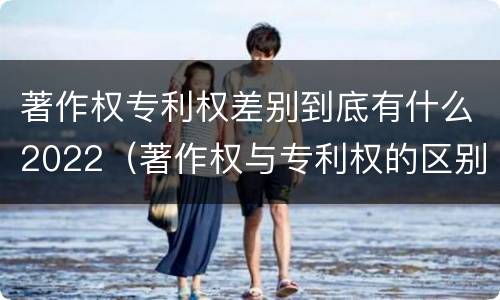 著作权专利权差别到底有什么2022（著作权与专利权的区别）