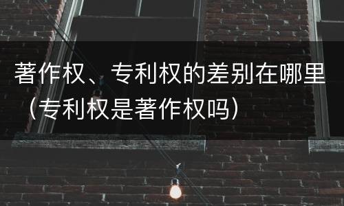 著作权、专利权的差别在哪里（专利权是著作权吗）